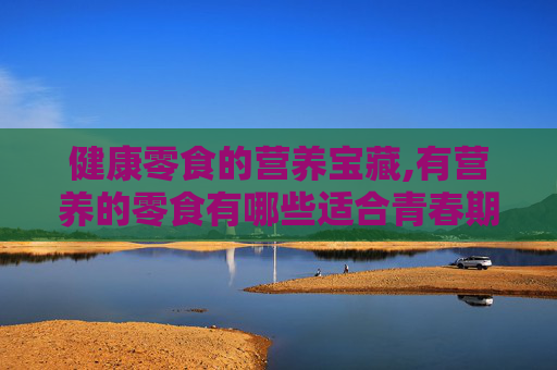 健康零食的营养宝藏,有营养的零食有哪些适合青春期的孩子吃