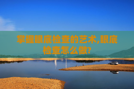掌握眼底检查的艺术,眼底检查怎么做?