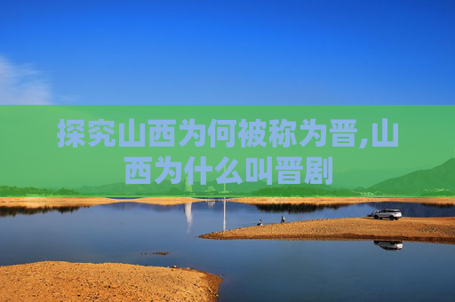探究山西为何被称为晋,山西为什么叫晋剧