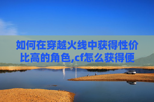 如何在穿越火线中获得性价比高的角色,cf怎么获得便宜人物皮肤