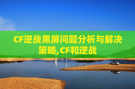 CF逆战黑屏问题分析与解决策略,CF和逆战
