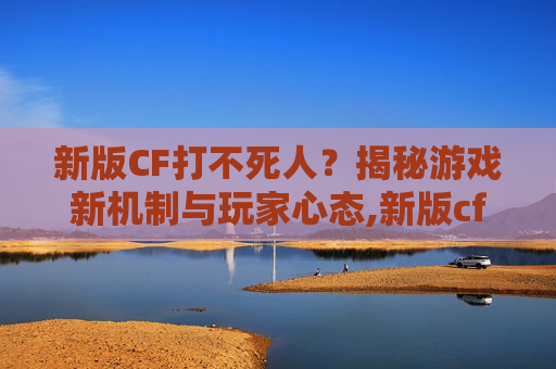 新版CF打不死人？揭秘游戏新机制与玩家心态,新版cf打不死人了