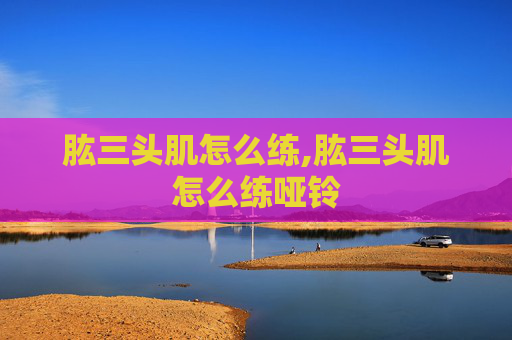 肱三头肌怎么练,肱三头肌怎么练哑铃