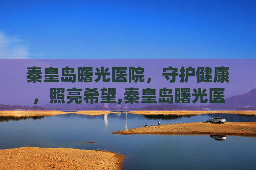 秦皇岛曙光医院，守护健康，照亮希望,秦皇岛曙光医院简介