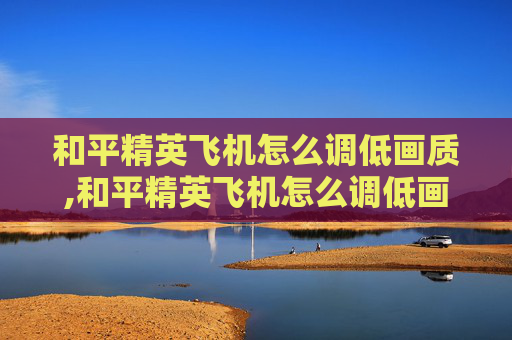 和平精英飞机怎么调低画质,和平精英飞机怎么调低画质设置