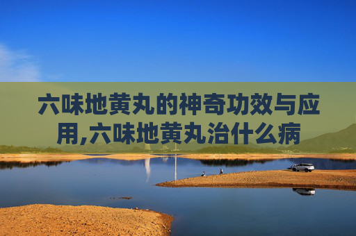 六味地黄丸的神奇功效与应用,六味地黄丸治什么病