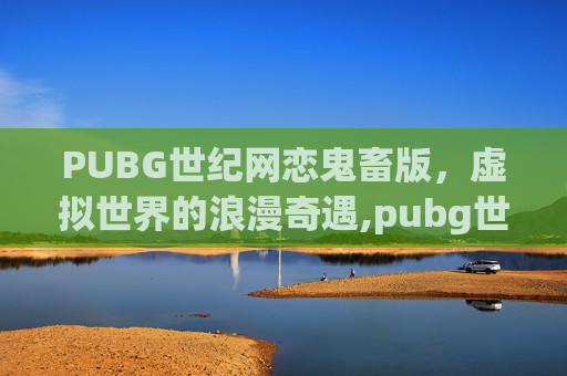 PUBG世纪网恋鬼畜版，虚拟世界的浪漫奇遇,pubg世纪网恋番外下载
