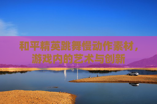 和平精英跳舞慢动作素材，游戏内的艺术与创新