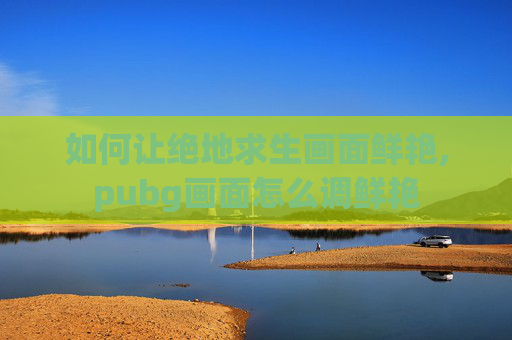 如何让绝地求生画面鲜艳,pubg画面怎么调鲜艳