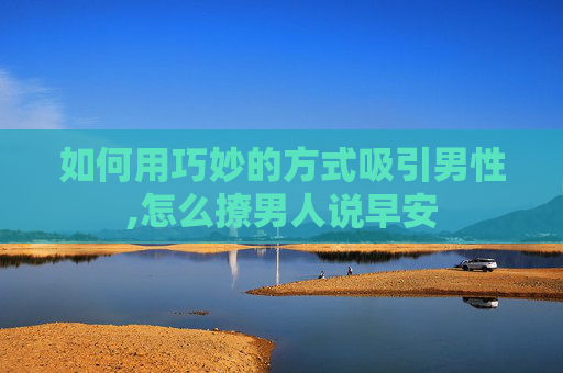 如何用巧妙的方式吸引男性,怎么撩男人说早安