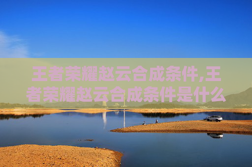 王者荣耀赵云合成条件,王者荣耀赵云合成条件是什么