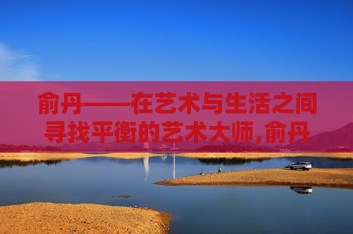 俞丹——在艺术与生活之间寻找平衡的艺术大师,俞丹个人资料简介