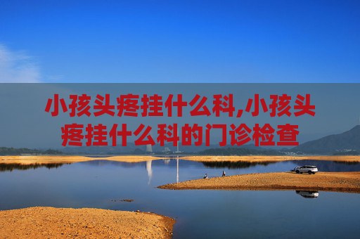 小孩头疼挂什么科,小孩头疼挂什么科的门诊检查