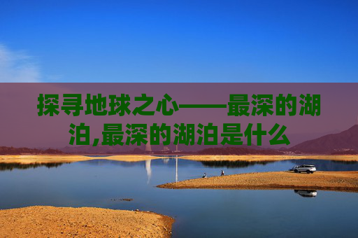 探寻地球之心——最深的湖泊,最深的湖泊是什么