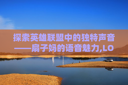 探索英雄联盟中的独特声音——扇子妈的语音魅力,LOL扇子妈