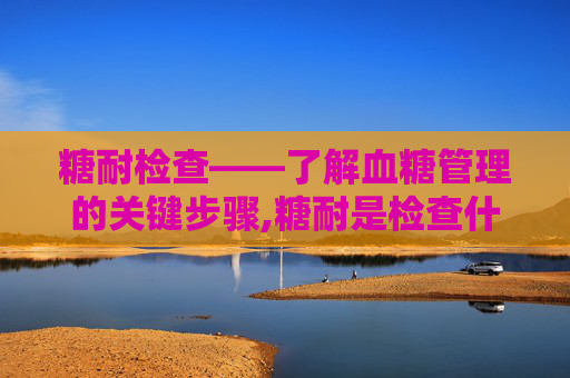 糖耐检查——了解血糖管理的关键步骤,糖耐是检查什么的? 糖耐检查——了解血糖管理的关键步骤,糖耐是检查什么的?