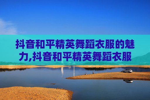 抖音和平精英舞蹈衣服的魅力,抖音和平精英舞蹈衣服在哪里买 抖音和平精英舞蹈衣服的魅力,抖音和平精英舞蹈衣服在哪里买