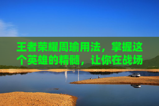 王者荣耀周瑜用法，掌握这个英雄的精髓，让你在战场上如鱼得水,王者荣耀周瑜用法技巧