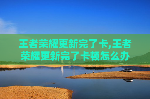 王者荣耀更新完了卡,王者荣耀更新完了卡顿怎么办