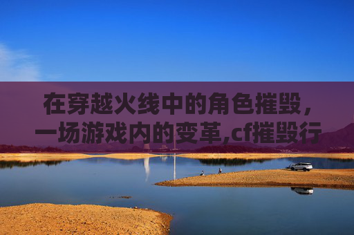在穿越火线中的角色摧毁，一场游戏内的变革,cf摧毁行动