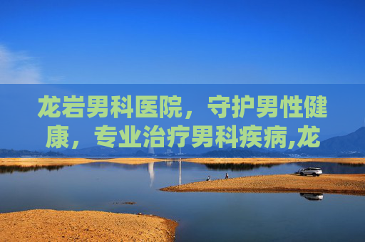 龙岩男科医院，守护男性健康，专业治疗男科疾病,龙岩男科医院一览表