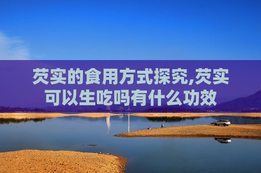 芡实的食用方式探究,芡实可以生吃吗有什么功效
