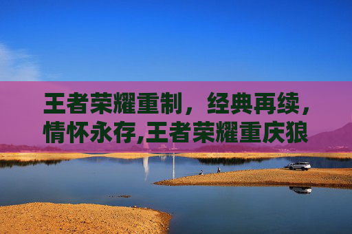 王者荣耀重制，经典再续，情怀永存,王者荣耀重庆狼队微博