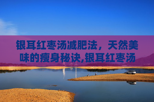 银耳红枣汤减肥法，天然美味的瘦身秘诀,银耳红枣汤减肥可以喝吗