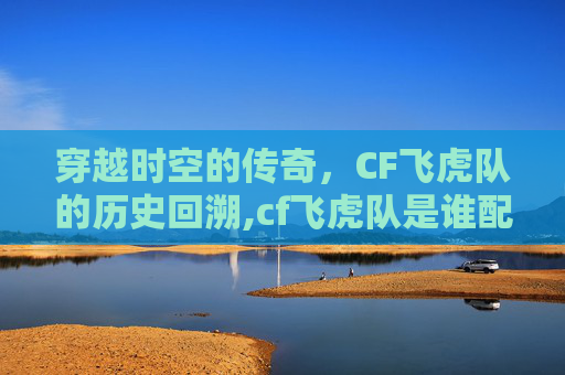穿越时空的传奇，CF飞虎队的历史回溯,cf飞虎队是谁配的音