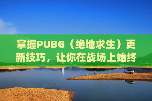 掌握PUBG（绝地求生）更新技巧，让你在战场上始终领先一步,pubg每次刚更新完都特别容易吃鸡