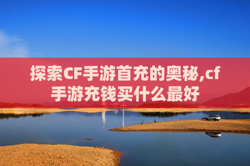 探索CF手游首充的奥秘,cf手游充钱买什么最好