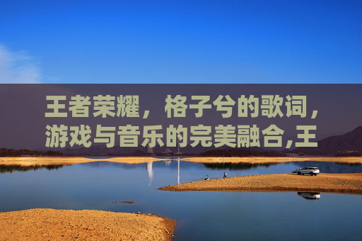 王者荣耀，格子兮的歌词，游戏与音乐的完美融合,王者荣耀格子画