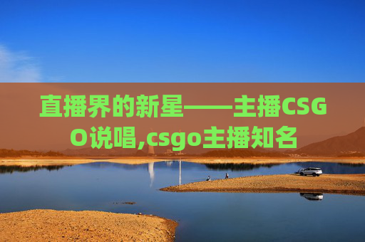 直播界的新星——主播CSGO说唱,csgo主播知名