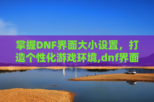 掌握DNF界面大小设置，打造个性化游戏环境,dnf界面大小设置怎么调