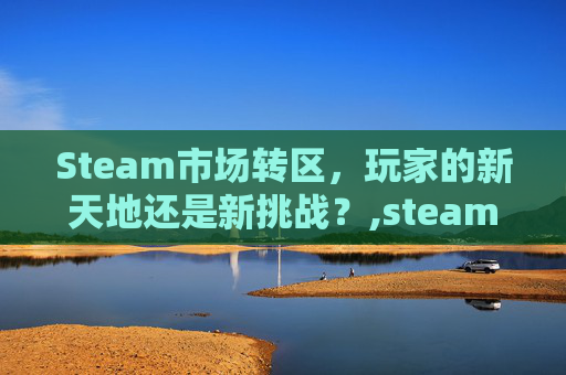 Steam市场转区，玩家的新天地还是新挑战？,steam 转区