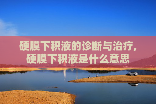 硬膜下积液的诊断与治疗,硬膜下积液是什么意思