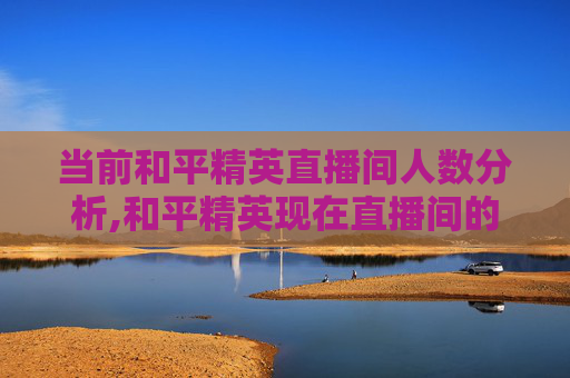 当前和平精英直播间人数分析,和平精英现在直播间的主播