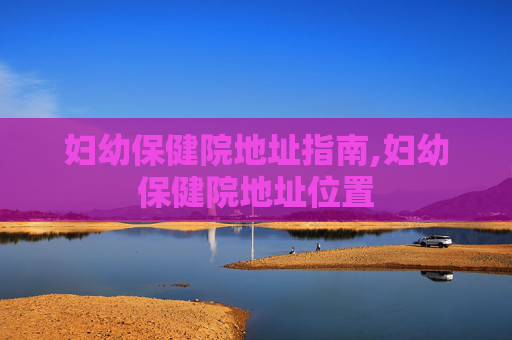 妇幼保健院地址指南,妇幼保健院地址位置