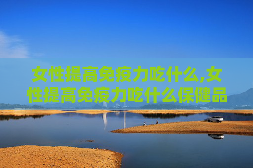 女性提高免疫力吃什么,女性提高免疫力吃什么保健品