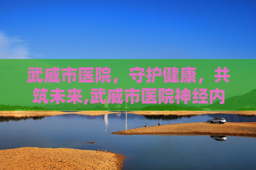 武威市医院，守护健康，共筑未来,武威市医院神经内科专家是谁