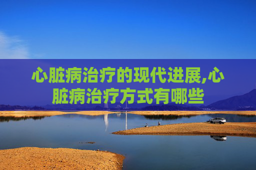 心脏病治疗的现代进展,心脏病治疗方式有哪些