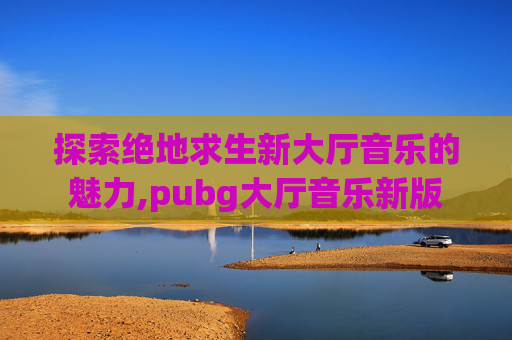 探索绝地求生新大厅音乐的魅力,pubg大厅音乐新版