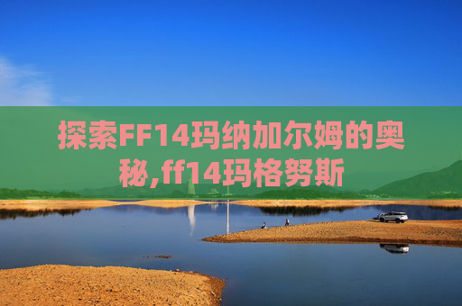 探索FF14玛纳加尔姆的奥秘,ff14玛格努斯