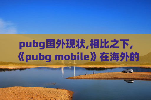 pubg国外现状,相比之下,《pubg mobile》在海外的主要竞