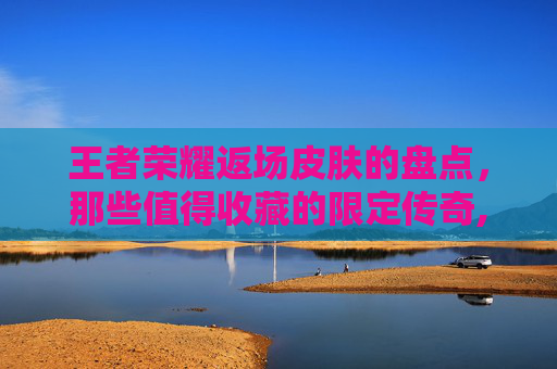 王者荣耀返场皮肤的盘点，那些值得收藏的限定传奇,王者荣耀返场的皮肤2023