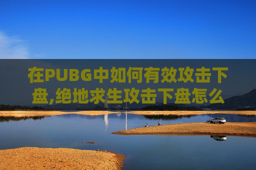 在PUBG中如何有效攻击下盘,绝地求生攻击下盘怎么解锁