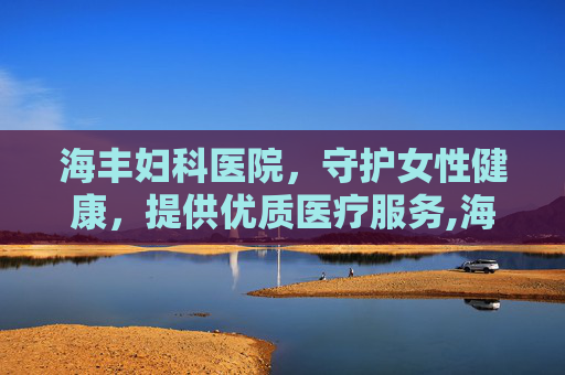 海丰妇科医院，守护女性健康，提供优质医疗服务,海丰妇科医院电话