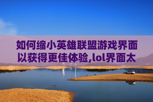 如何缩小英雄联盟游戏界面以获得更佳体验,lol界面太大怎么变小点