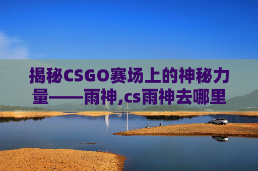 揭秘CSGO赛场上的神秘力量——雨神,cs雨神去哪里了
