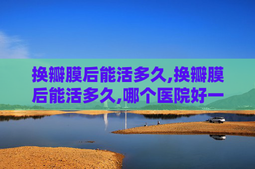 换瓣膜后能活多久,换瓣膜后能活多久,哪个医院好一点
